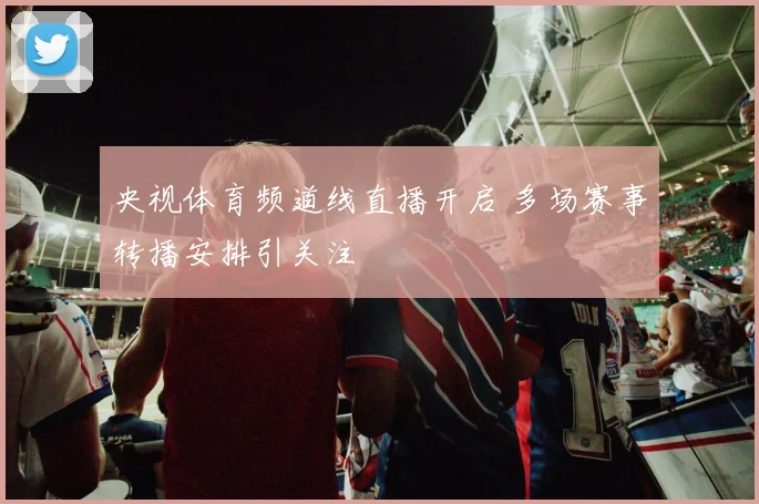 央视体育频道线直播开启 多场赛事转播安排引关注
