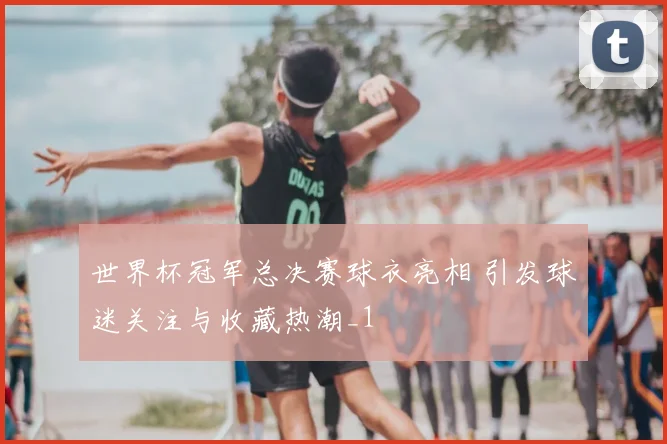世界杯冠军总决赛球衣亮相 引发球迷关注与收藏热潮_1