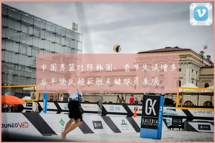中国男篮对阵韩国，首节失误增多后半场反超获胜关键球员表现