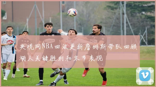 央视网NBA回放更新詹姆斯带队回顾湖人关键胜利和末节表现