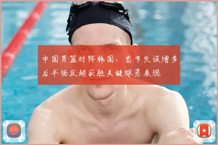 中国男篮对阵韩国，首节失误增多后半场反超获胜关键球员表现