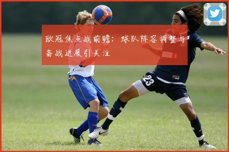 欧冠焦点战前瞻:球队阵容调整与备战进展引关注