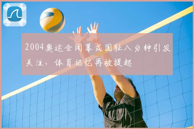 2004奥运会闭幕式国耻八分钟引发关注,体育记忆再被提起