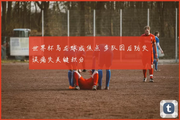 世界杯乌龙球成焦点 多队因后防失误痛失关键积分