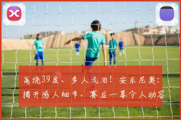 高烧39度、多人流泪！安东尼奥：揭开感人细节，赛后一幕令人动容