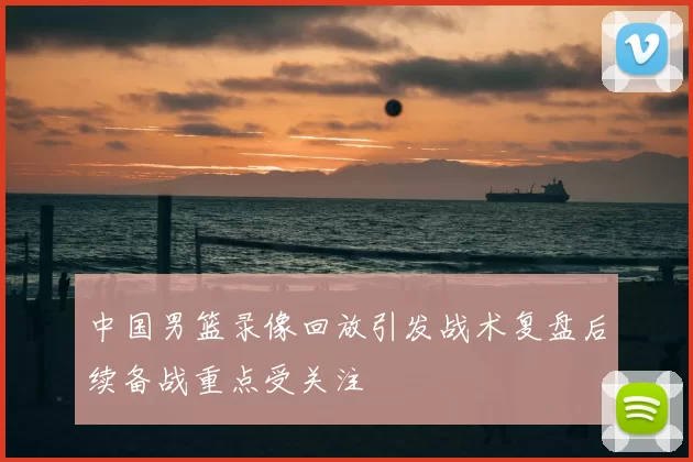 中国男篮录像回放引发战术复盘后续备战重点受关注