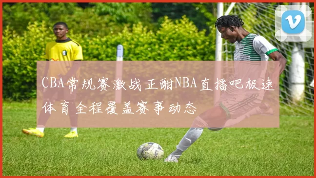 CBA常规赛激战正酣NBA直播吧极速体育全程覆盖赛事动态