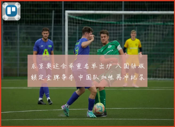 东京奥运会举重名单出炉 八国劲旅锁定金牌争夺 中国队加练再冲纪录