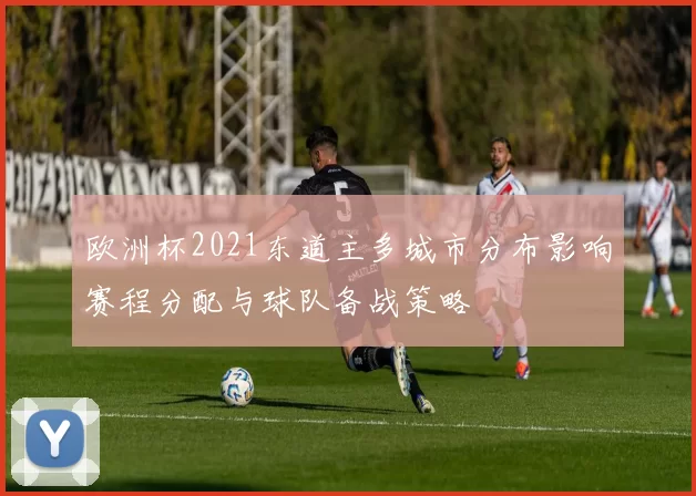 欧洲杯2021东道主多城市分布影响赛程分配与球队备战策略