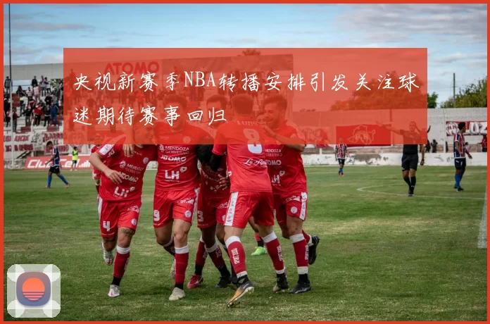 央视新赛季NBA转播安排引发关注球迷期待赛事回归