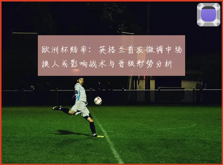 欧洲杯赔率：英格兰首发微调中场换人或影响战术与晋级形势分析