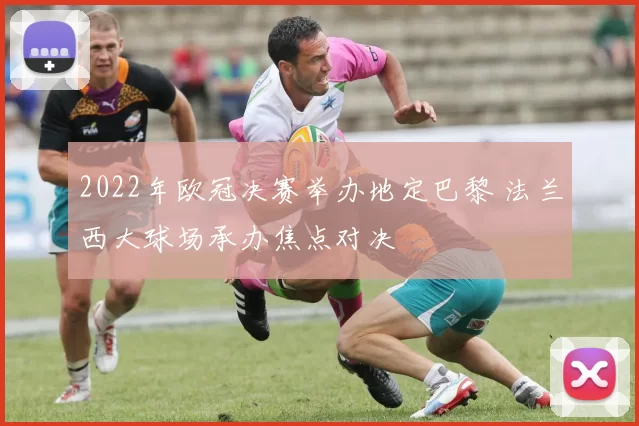 2022年欧冠决赛举办地定巴黎 法兰西大球场承办焦点对决