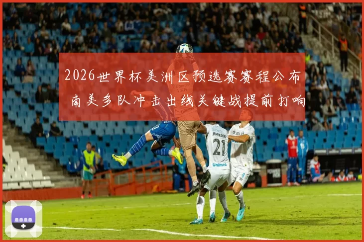 2026世界杯美洲区预选赛赛程公布 南美多队冲击出线关键战提前打响