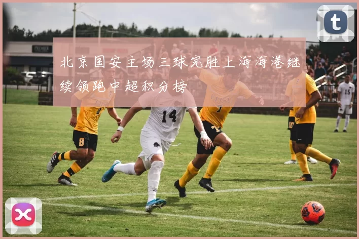 北京国安主场三球完胜上海海港继续领跑中超积分榜