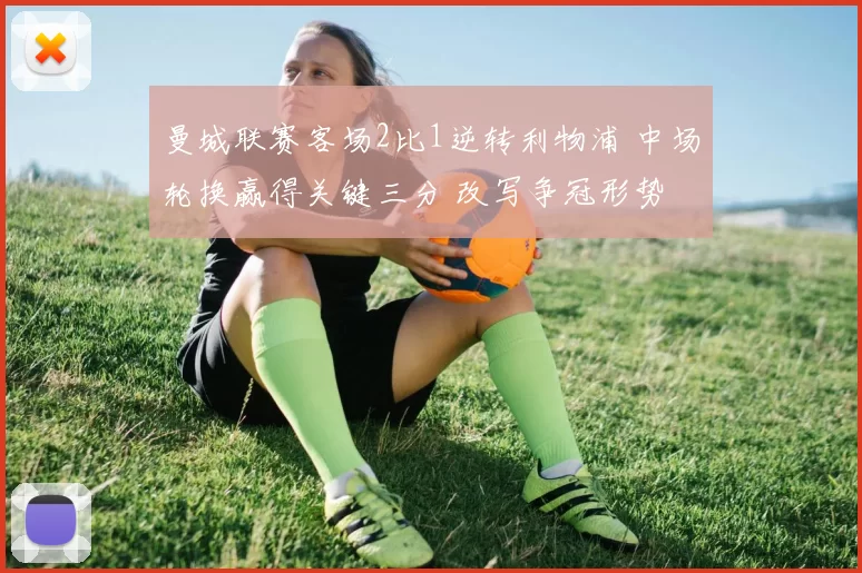 曼城联赛客场2比1逆转利物浦 中场轮换赢得关键三分 改写争冠形势