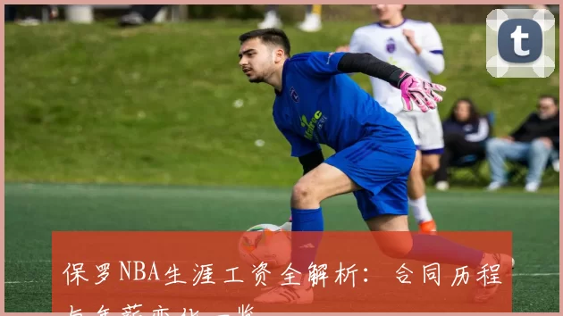 保罗NBA生涯工资全解析：合同历程与年薪变化一览