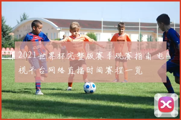 2021世界杯完整版赛季观赛指南 电视平台网络直播时间赛程一览