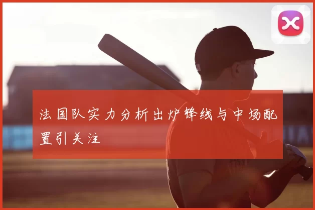 法国队实力分析出炉锋线与中场配置引关注