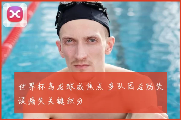 世界杯乌龙球成焦点 多队因后防失误痛失关键积分