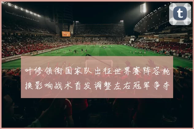 叶修领衔国家队出征世界赛阵容轮换影响战术首发调整左右冠军争夺