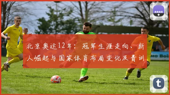 北京奥运12年：冠军生涯走向、新人崛起与国家体育布局变化及青训启示