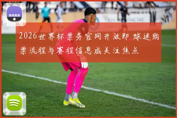 2026世界杯票务官网开放即 球迷购票流程与赛程信息成关注焦点
