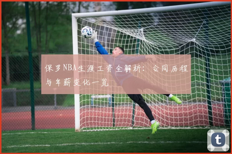 保罗NBA生涯工资全解析：合同历程与年薪变化一览