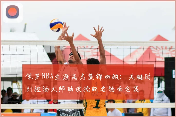 保罗NBA生涯高光集锦回顾:关键时刻控场大师助攻抢断名场面合集