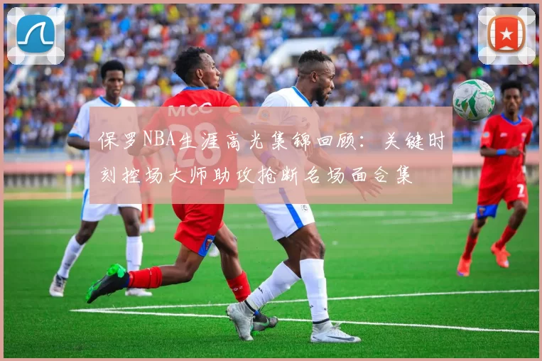 保罗NBA生涯高光集锦回顾:关键时刻控场大师助攻抢断名场面合集