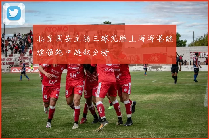 北京国安主场三球完胜上海海港继续领跑中超积分榜