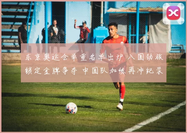 东京奥运会举重名单出炉 八国劲旅锁定金牌争夺 中国队加练再冲纪录