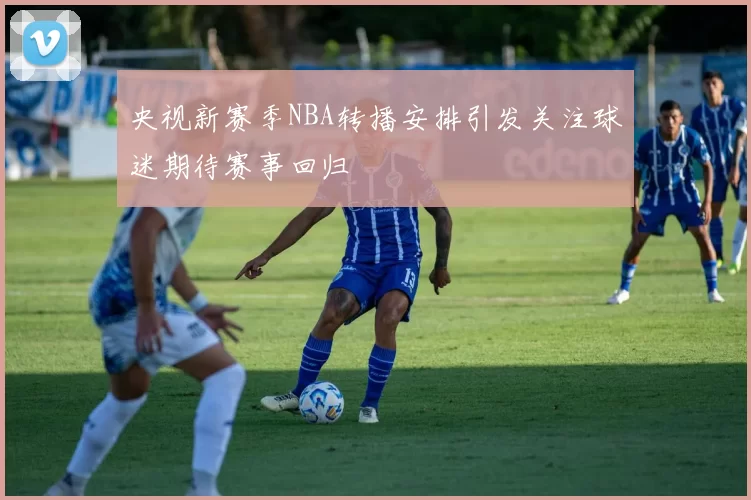 央视新赛季NBA转播安排引发关注球迷期待赛事回归