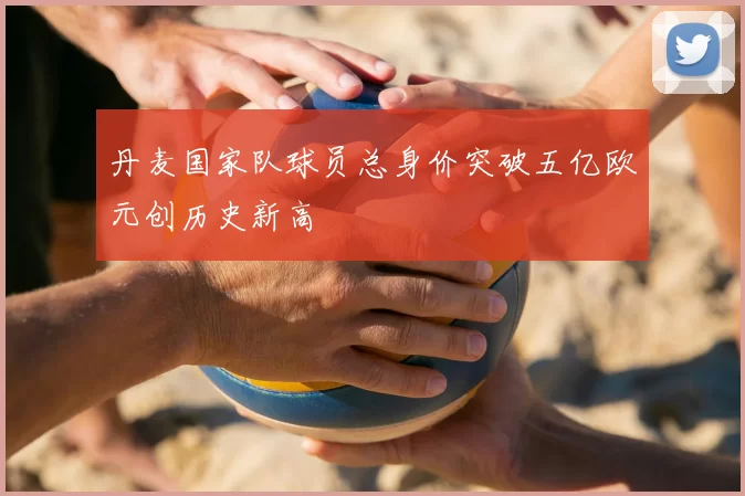 丹麦国家队球员总身价突破五亿欧元创历史新高