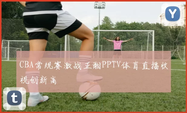 CBA常规赛激战正酣PPTV体育直播收视创新高