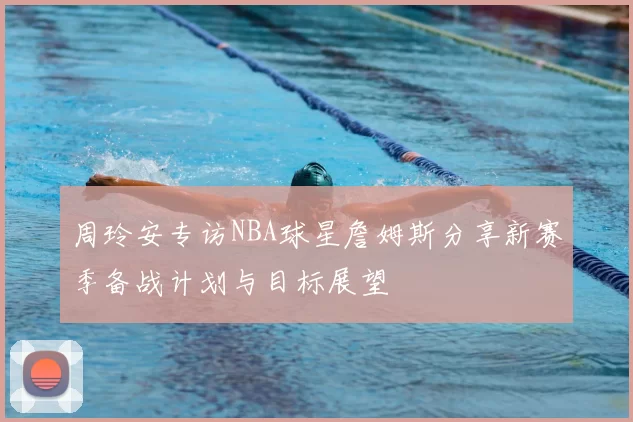 周玲安专访NBA球星詹姆斯分享新赛季备战计划与目标展望