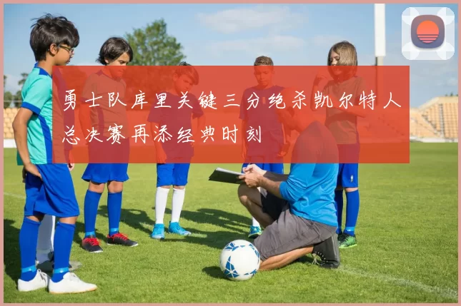 勇士队库里关键三分绝杀凯尔特人总决赛再添经典时刻