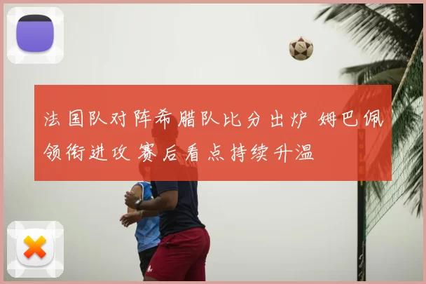 法国队对阵希腊队比分出炉 姆巴佩领衔进攻 赛后看点持续升温