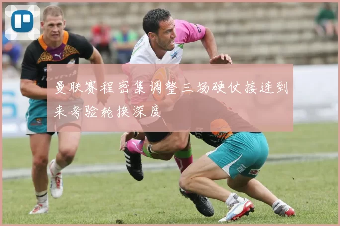 曼联赛程密集调整三场硬仗接连到来考验轮换深度