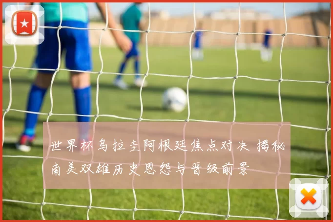 世界杯乌拉圭阿根廷焦点对决 揭秘南美双雄历史恩怨与晋级前景