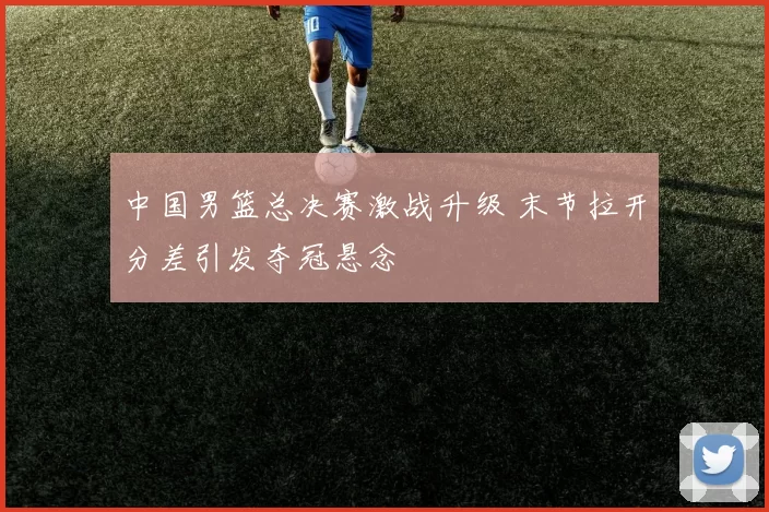 中国男篮总决赛激战升级 末节拉开分差引发夺冠悬念