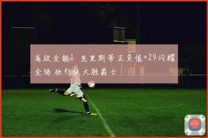 高效全能！克里斯蒂正负值+29闪耀全场 独行侠大胜爵士