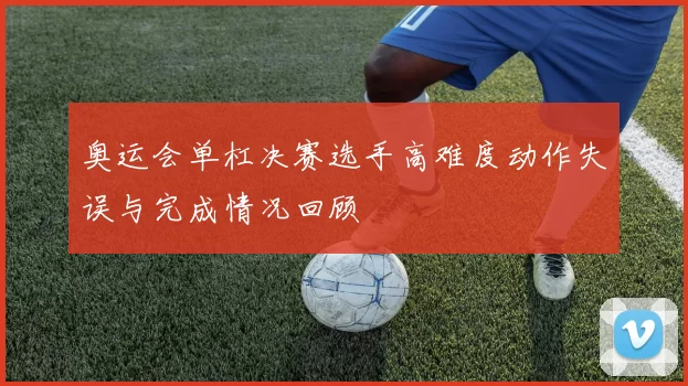 奥运会单杠决赛选手高难度动作失误与完成情况回顾