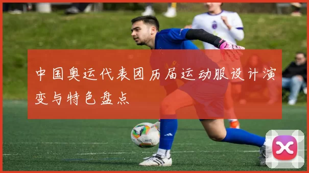 中国奥运代表团历届运动服设计演变与特色盘点