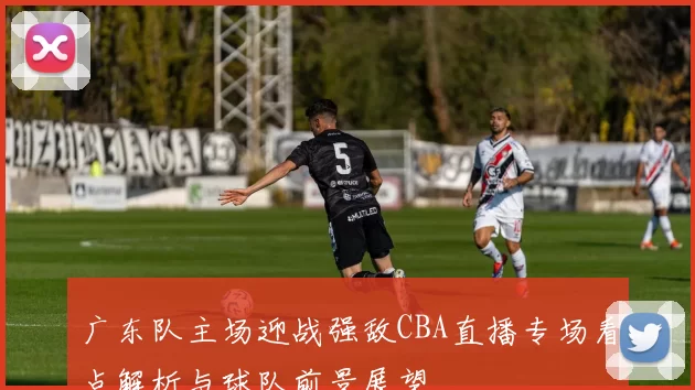 广东队主场迎战强敌CBA直播专场看点解析与球队前景展望