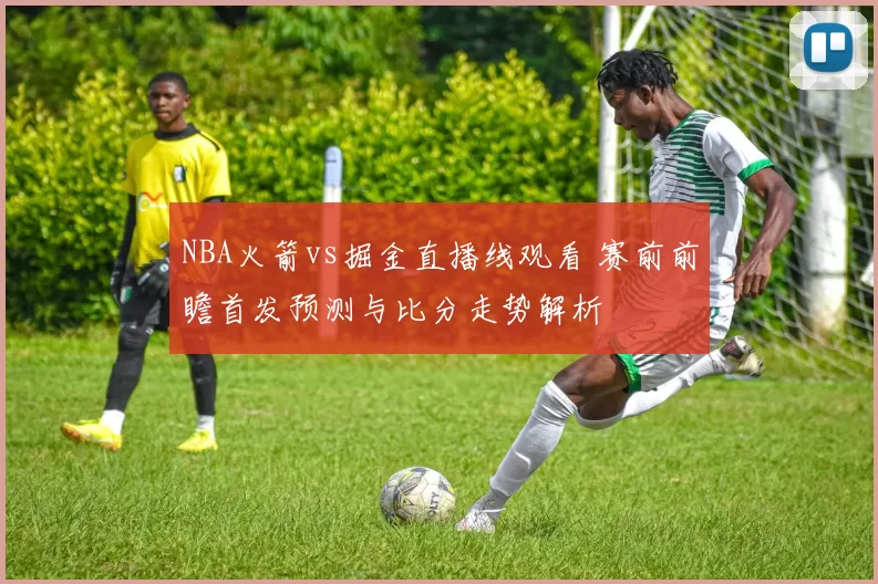 NBA火箭vs掘金直播线观看 赛前前瞻首发预测与比分走势解析