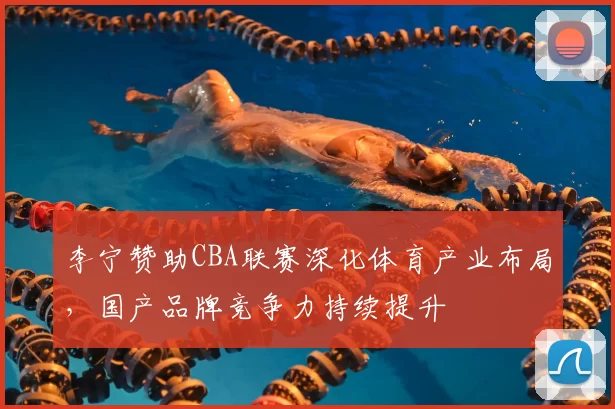 李宁赞助CBA联赛深化体育产业布局，国产品牌竞争力持续提升