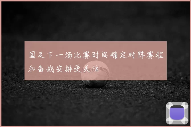 国足下一场比赛时间确定对阵赛程和备战安排受关注