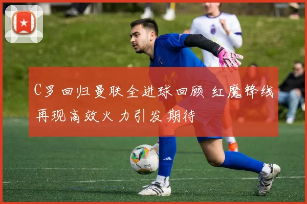 C罗回归曼联全进球回顾 红魔锋线再现高效火力引发期待