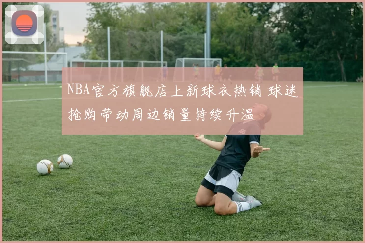NBA官方旗舰店上新球衣热销 球迷抢购带动周边销量持续升温