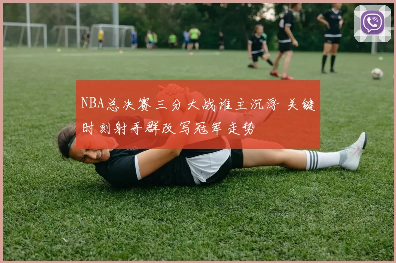 NBA总决赛三分大战谁主沉浮 关键时刻射手群改写冠军走势